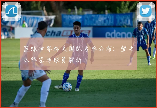篮球世界杯美国队名单公布：梦之队阵容与球员解析